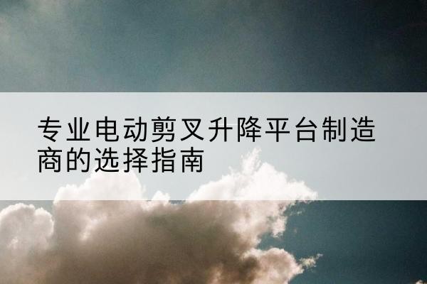 鹿寨电动剪叉升降平台厂家-专业电动剪叉升降平台制造商的选择指南