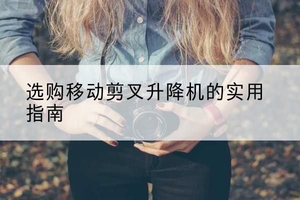 鹿寨移动剪叉升降机怎么选-选购移动剪叉升降机的实用指南
