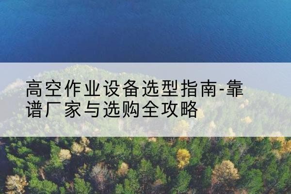 鹿寨升降车厂家-高空作业设备选型指南-靠谱厂家与选购全攻略