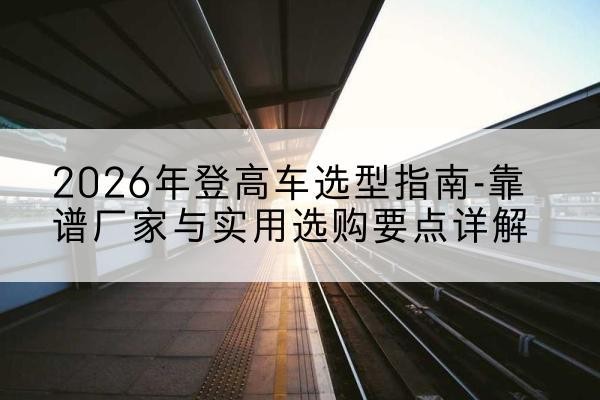 鹿寨登高车厂家推荐-2026年登高车选型指南-靠谱厂家与实用选购要点详解