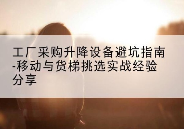 鹿寨移动式升降机怎么选-工厂采购升降设备避坑指南-移动与货梯挑选实战经验分享