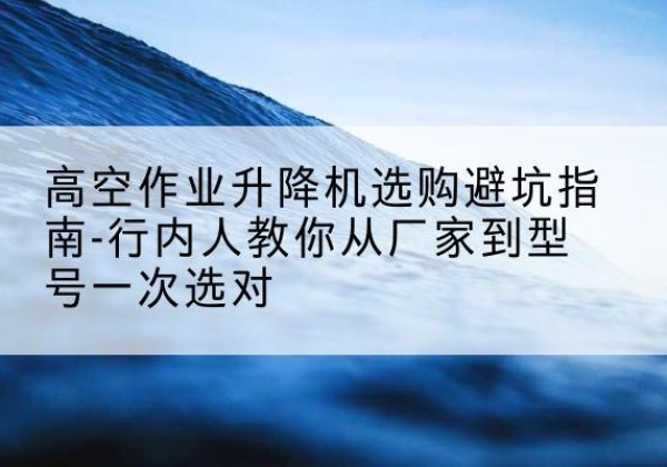 鹿寨升降平台厂家-高空作业升降机选购避坑指南-行内人教你从厂家到型号一次选对