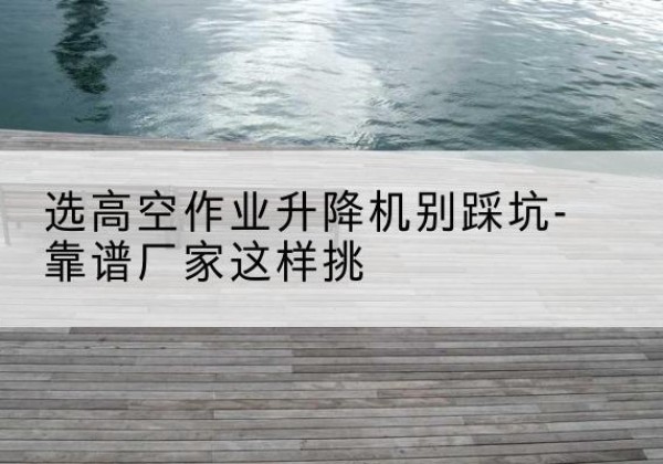 鹿寨剪叉式升降机厂家-选高空作业升降机别踩坑-靠谱厂家这样挑