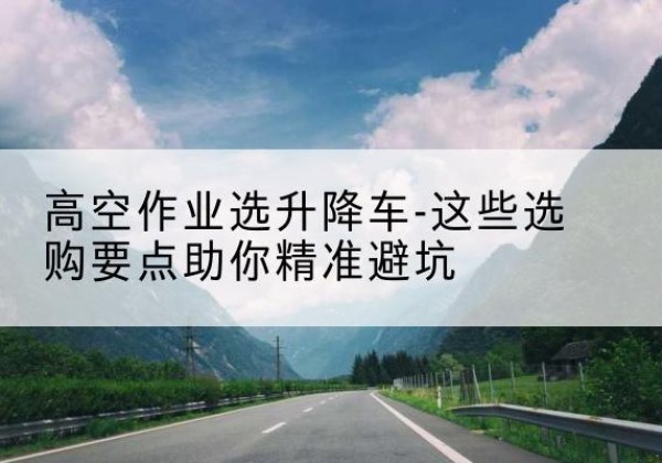 鹿寨升降车厂家-高空作业选升降车-这些选购要点助你*避坑