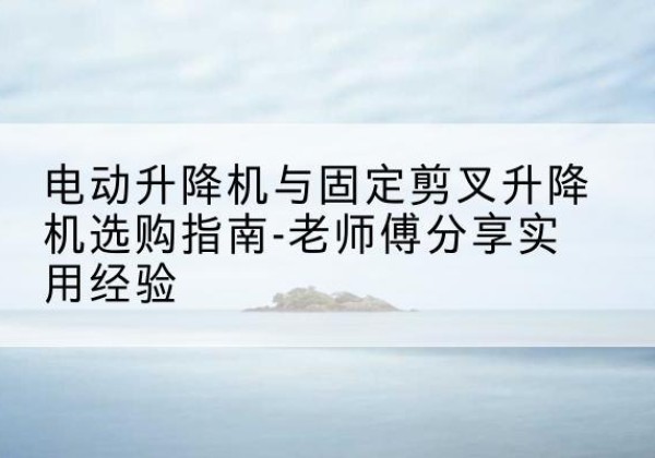 鹿寨电动升降机怎么选-电动升降机与固定剪叉升降机选购指南-老师傅分享实用经验
