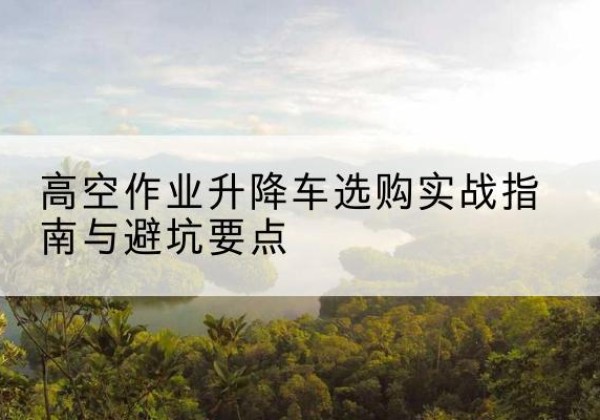 鹿寨升降车怎么选-高空作业升降车选购实战指南与避坑要点