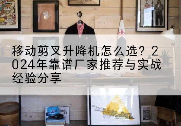 鹿寨升降平台厂家推荐-移动剪叉升降机怎么选？2024年靠谱厂家推荐与实战经验分享