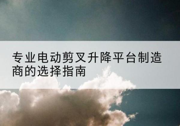 鹿寨电动剪叉升降平台厂家-专业电动剪叉升降平台制造商的选择指南