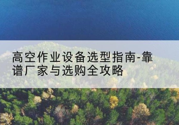 鹿寨升降车厂家-高空作业设备选型指南-靠谱厂家与选购全攻略