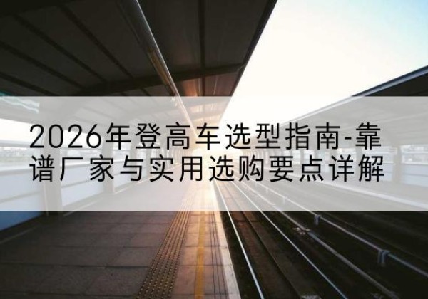 鹿寨登高车厂家推荐-2026年登高车选型指南-靠谱厂家与实用选购要点详解